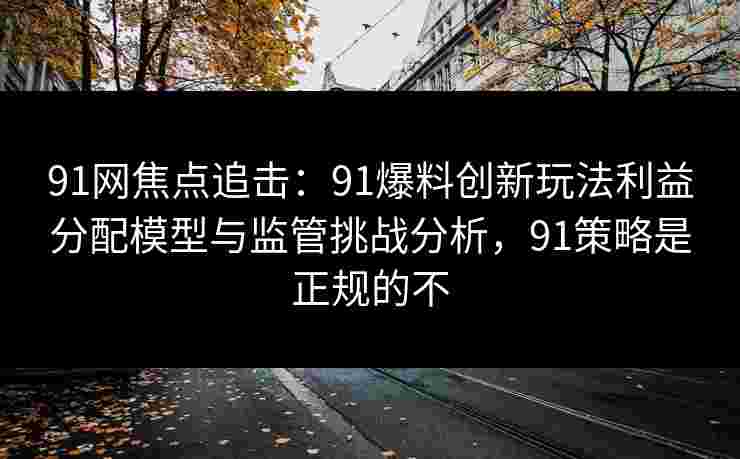 91网焦点追击：91爆料创新玩法利益分配模型与监管挑战分析，91策略是正规的不