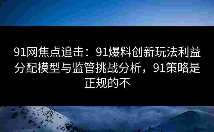 91网焦点追击：91爆料创新玩法利益分配模型与监管挑战分析，91策略是正规的不
