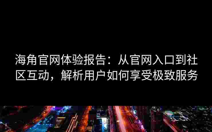 海角官网体验报告：从官网入口到社区互动，解析用户如何享受极致服务