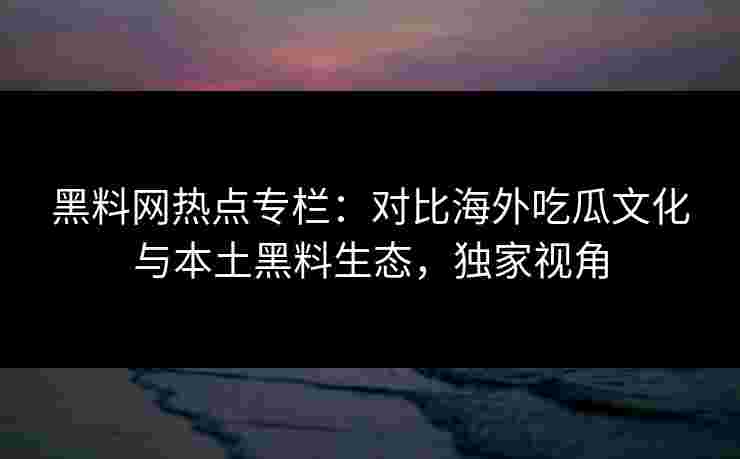 黑料网热点专栏：对比海外吃瓜文化与本土黑料生态，独家视角