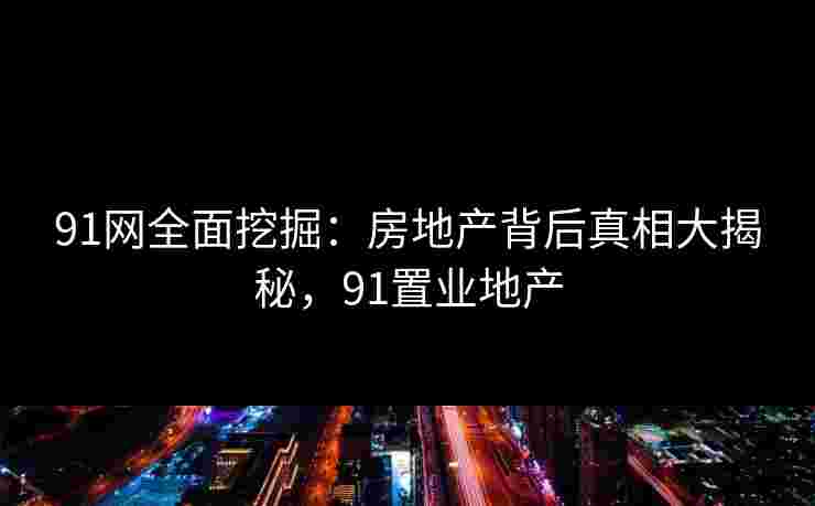 91网全面挖掘:房地产背后真相大揭秘,91置业地产 91网全面挖掘:房地产背后真相大揭秘,91置业地产