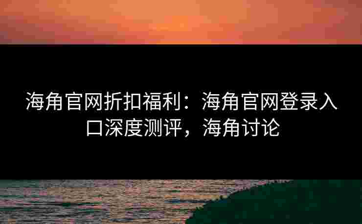 海角官网折扣福利：海角官网登录入口深度测评，海角讨论