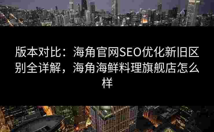 版本对比：海角官网SEO优化新旧区别全详解，海角海鲜料理旗舰店怎么样