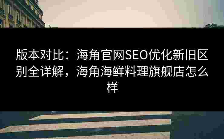 版本对比：海角官网SEO优化新旧区别全详解，海角海鲜料理旗舰店怎么样