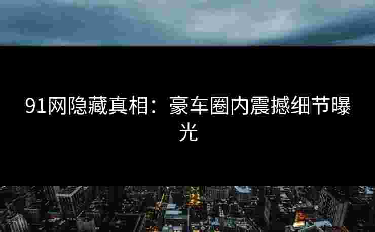 91网隐藏真相：豪车圈内震撼细节曝光