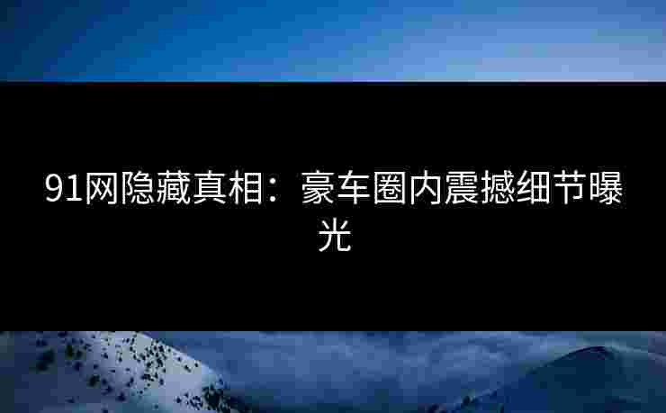 91网隐藏真相：豪车圈内震撼细节曝光
