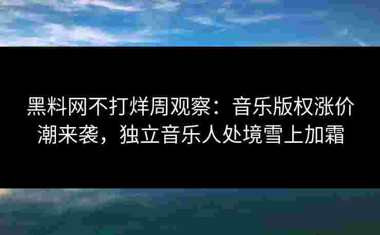 黑料网不打烊周观察：音乐版权涨价潮来袭，独立音乐人处境雪上加霜