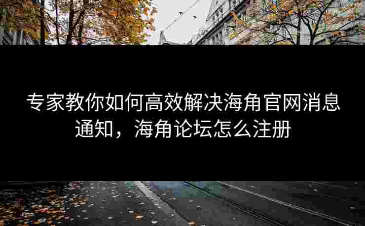 专家教你如何高效解决海角官网消息通知，海角论坛怎么注册