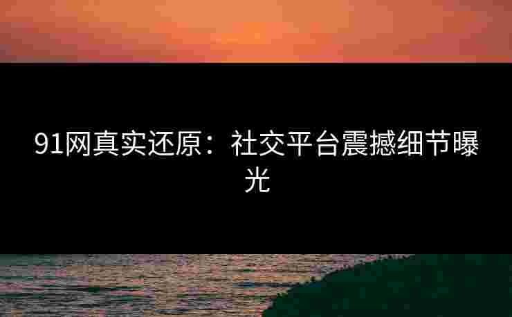 91网真实还原：社交平台震撼细节曝光
