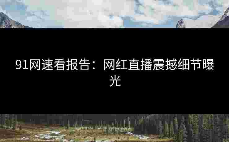 91网速看报告:网红直播震撼细节曝光 91网速看报告:网红直播震撼细节曝光