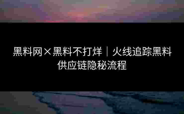 黑料网×黑料不打烊｜火线追踪黑料供应链隐秘流程