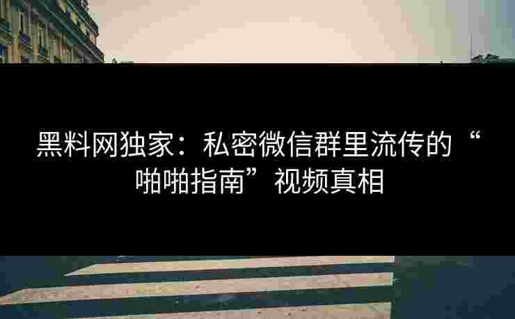 黑料网独家：私密微信群里流传的“啪啪指南”视频真相