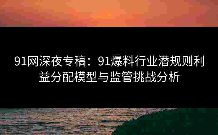 91网深夜专稿：91爆料行业潜规则利益分配模型与监管挑战分析