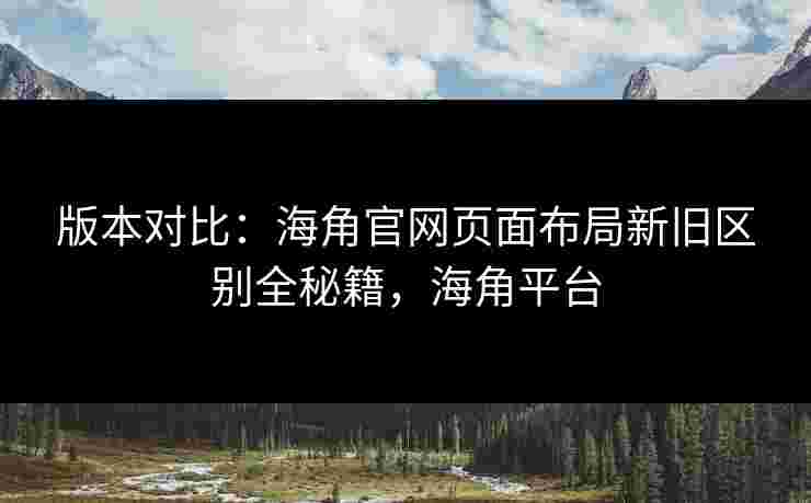 版本对比：海角官网页面布局新旧区别全秘籍，海角平台