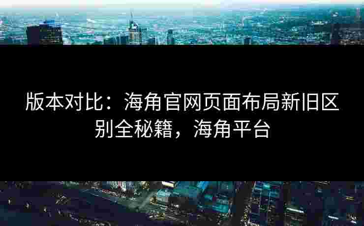 版本对比：海角官网页面布局新旧区别全秘籍，海角平台