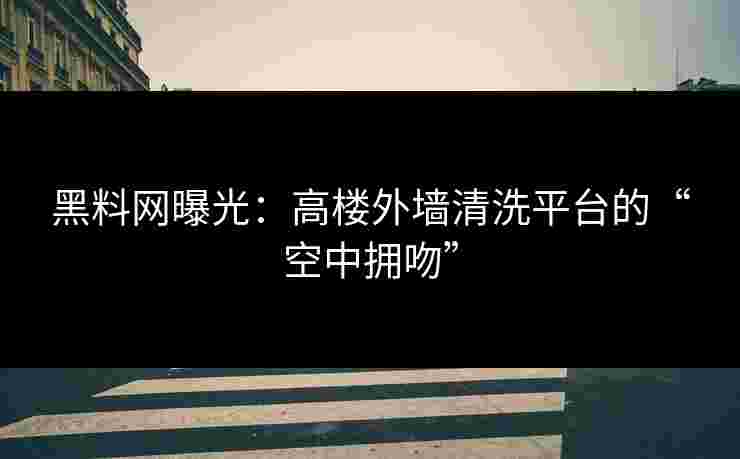 黑料网曝光：高楼外墙清洗平台的“空中拥吻”