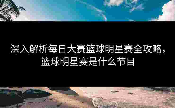 深入解析每日大赛篮球明星赛全攻略，篮球明星赛是什么节目