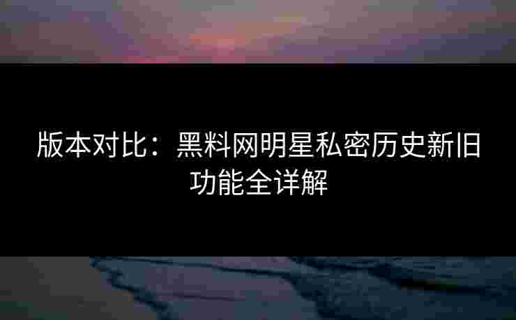 版本对比：黑料网明星私密历史新旧功能全详解
