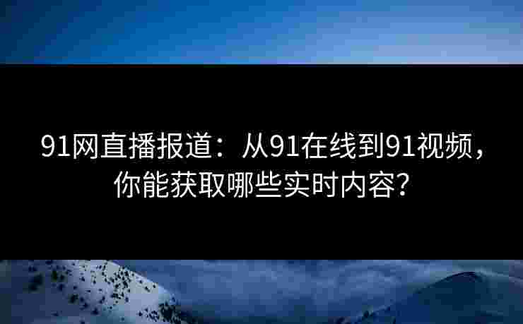 91网直播报道：从91在线到91视频，你能获取哪些实时内容？