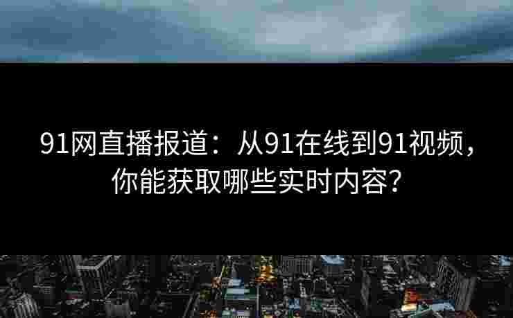 91网直播报道：从91在线到91视频，你能获取哪些实时内容？