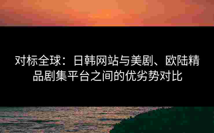 对标全球：日韩网站与美剧、欧陆精品剧集平台之间的优劣势对比