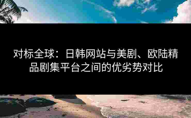 对标全球：日韩网站与美剧、欧陆精品剧集平台之间的优劣势对比