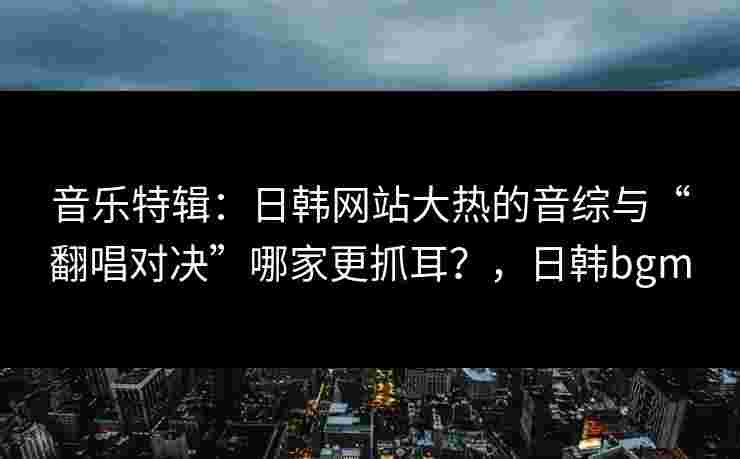 音乐特辑:日韩网站大热的音综与“翻唱对决”哪家更抓耳?,日韩bgm 音乐特辑:日韩网站大热的音综与“翻唱对决”哪家更抓耳?,日韩bgm