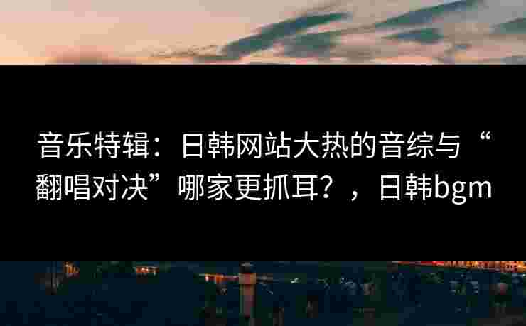 音乐特辑:日韩网站大热的音综与“翻唱对决”哪家更抓耳?,日韩bgm 音乐特辑:日韩网站大热的音综与“翻唱对决”哪家更抓耳?,日韩bgm