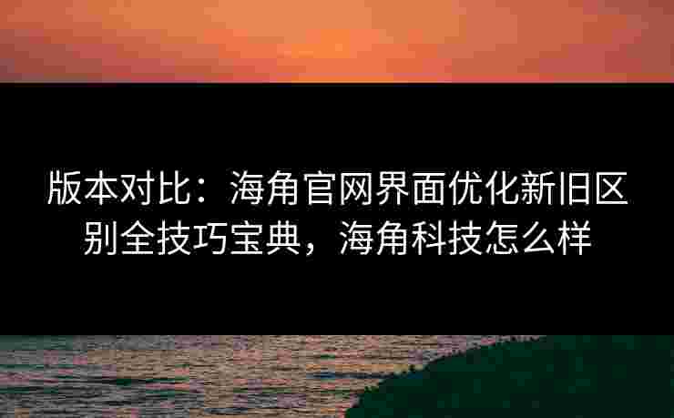 版本对比:海角官网界面优化新旧区别全技巧宝典,海角科技怎么样 版本对比:海角官网界面优化新旧区别全技巧宝典,海角科技怎么样