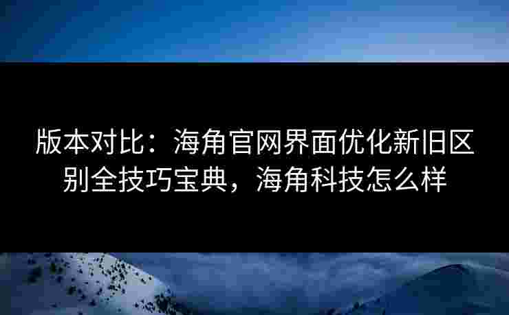 版本对比:海角官网界面优化新旧区别全技巧宝典,海角科技怎么样 版本对比:海角官网界面优化新旧区别全技巧宝典,海角科技怎么样