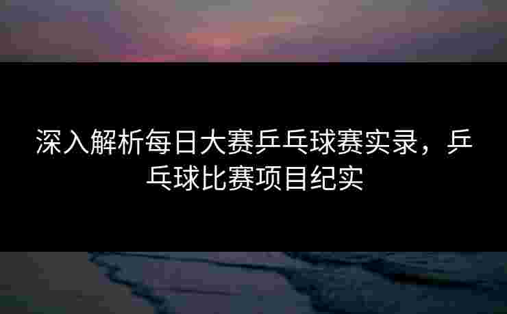 深入解析每日大赛乒乓球赛实录，乒乓球比赛项目纪实
