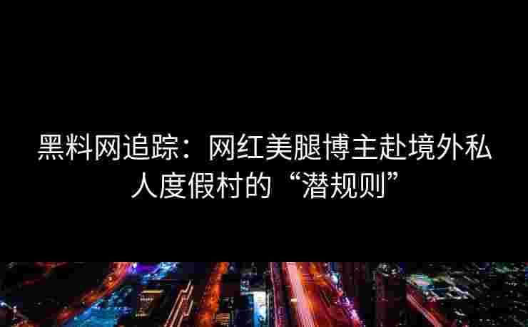 黑料网追踪：网红美腿博主赴境外私人度假村的“潜规则”