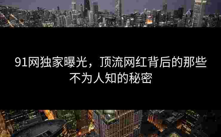 91网独家曝光，顶流网红背后的那些不为人知的秘密