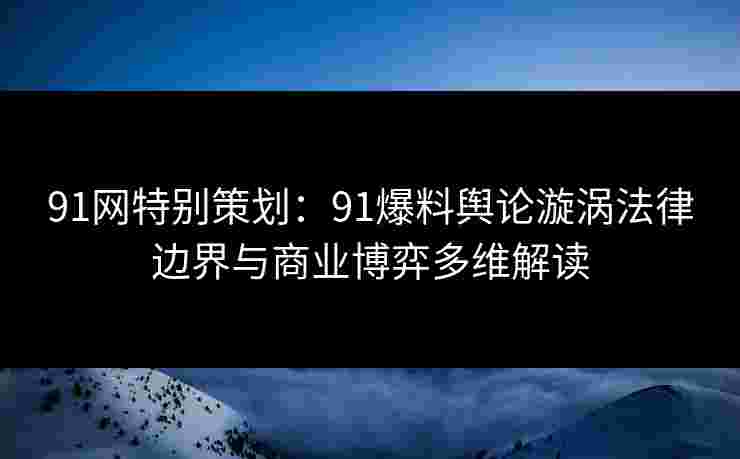 91网特别策划：91爆料舆论漩涡法律边界与商业博弈多维解读