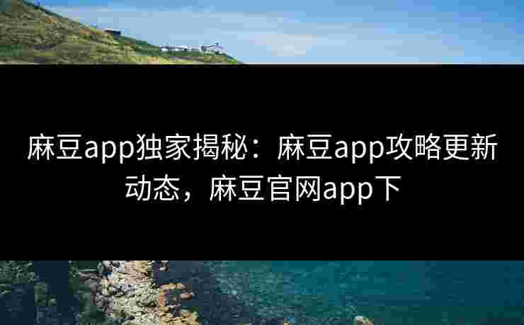 麻豆app独家揭秘：麻豆app攻略更新动态，麻豆官网app下