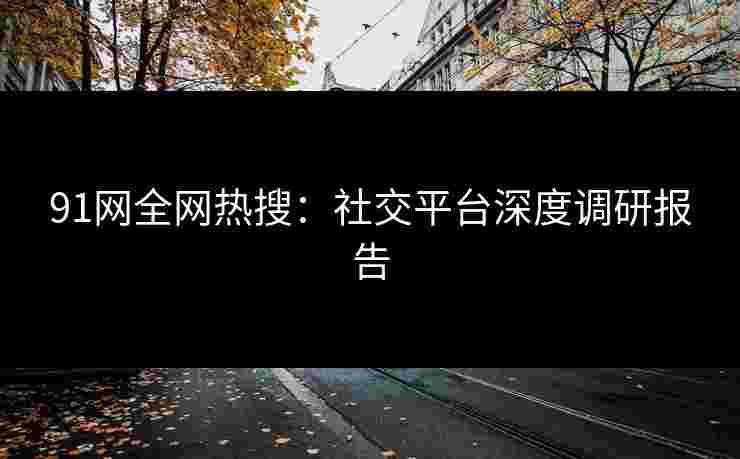 91网全网热搜：社交平台深度调研报告