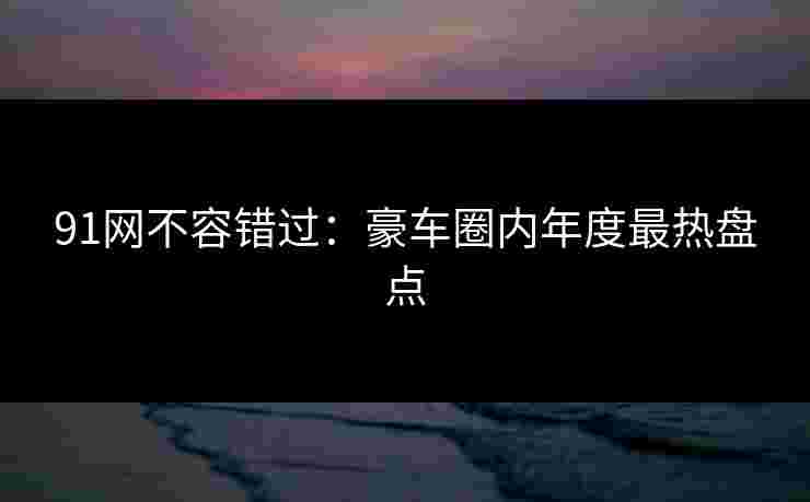 91网不容错过：豪车圈内年度最热盘点