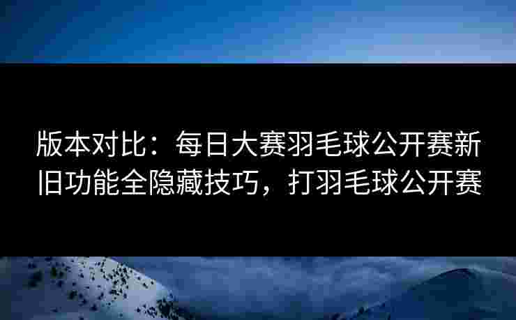 版本对比:每日大赛羽毛球公开赛新旧功能全隐藏技巧,打羽毛球公开赛 版本对比:每日大赛羽毛球公开赛新旧功能全隐藏技巧,打羽毛球公开赛