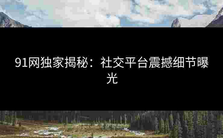 91网独家揭秘：社交平台震撼细节曝光
