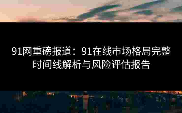 91网重磅报道:91在线市场格局完整时间线解析与风险评估报告 91网重磅报道:91在线市场格局完整时间线解析与风险评估报告