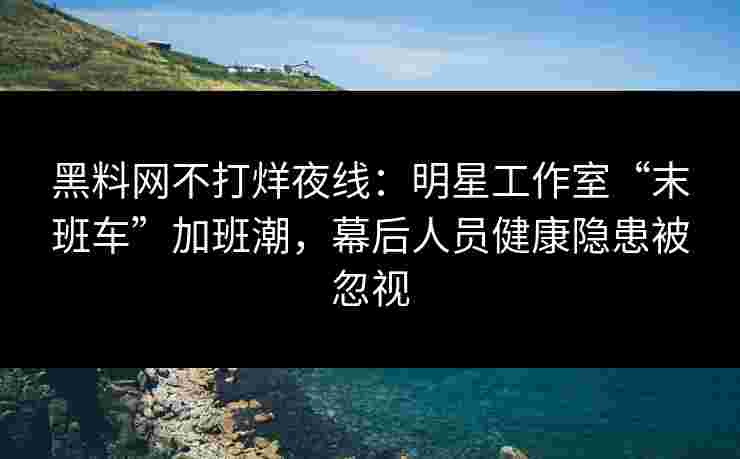 黑料网不打烊夜线：明星工作室“末班车”加班潮，幕后人员健康隐患被忽视