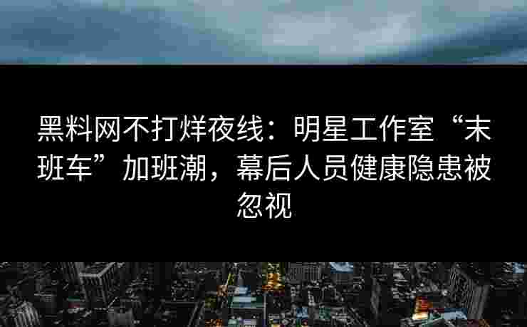 黑料网不打烊夜线：明星工作室“末班车”加班潮，幕后人员健康隐患被忽视