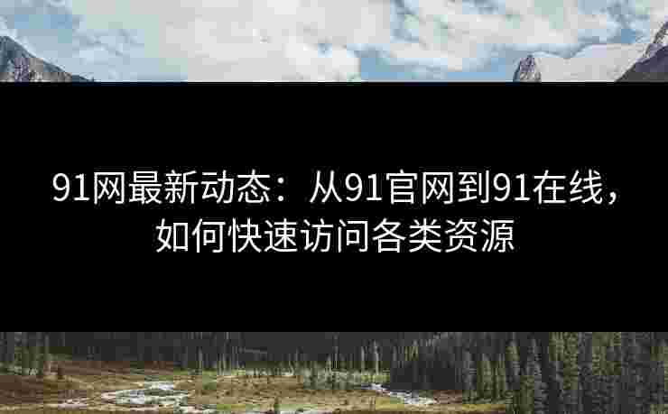 91网最新动态：从91官网到91在线，如何快速访问各类资源