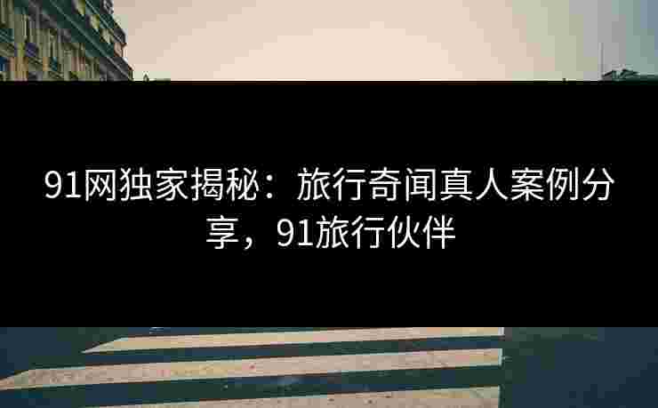 91网独家揭秘:旅行奇闻真人案例分享,91旅行伙伴 91网独家揭秘:旅行奇闻真人案例分享,91旅行伙伴
