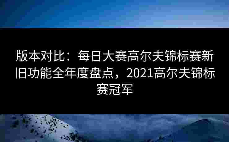 版本对比：每日大赛高尔夫锦标赛新旧功能全年度盘点，2021高尔夫锦标赛冠军