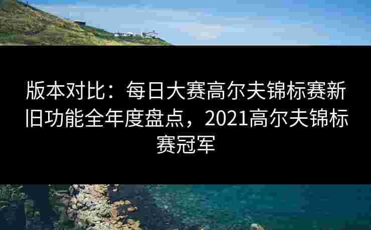 版本对比：每日大赛高尔夫锦标赛新旧功能全年度盘点，2021高尔夫锦标赛冠军