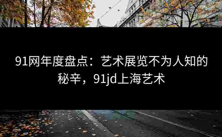 91网年度盘点：艺术展览不为人知的秘辛，91jd上海艺术