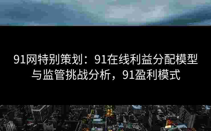 91网特别策划：91在线利益分配模型与监管挑战分析，91盈利模式