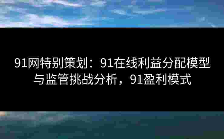 91网特别策划：91在线利益分配模型与监管挑战分析，91盈利模式