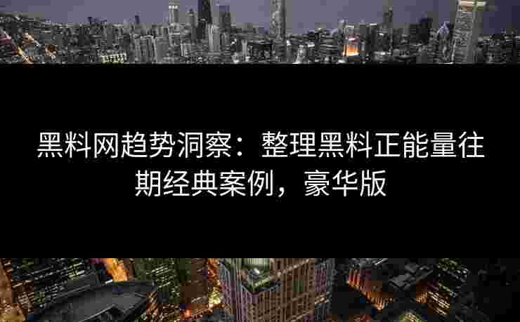 黑料网趋势洞察：整理黑料正能量往期经典案例，豪华版